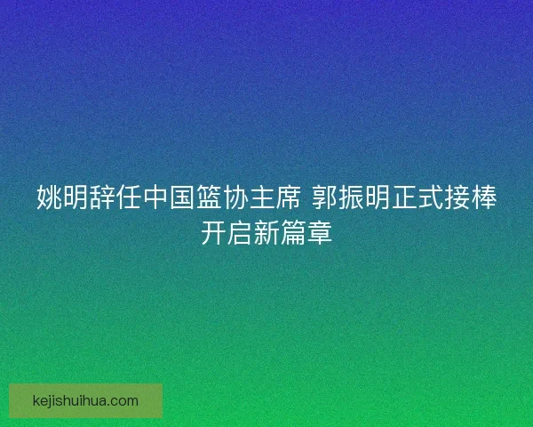 姚明辞任中国篮协主席 郭振明正式接棒开启新篇章 姚明辞任中国篮协主席 郭振明正式接棒开启新篇章