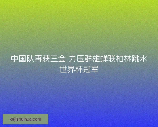 中国队再获三金 力压群雄蝉联柏林跳水世界杯冠军