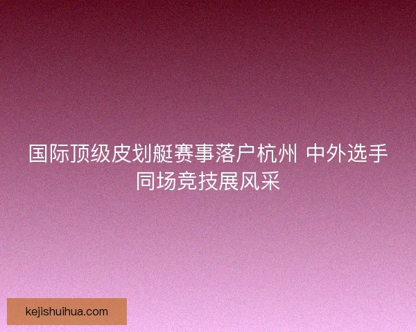 国际顶级皮划艇赛事落户杭州 中外选手同场竞技展风采