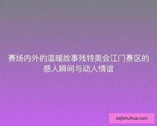 赛场内外的温暖故事残特奥会江门赛区的感人瞬间与动人情谊